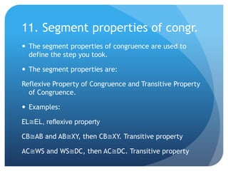 11. Segment properties of congr.The segment properties of congruence are used to define the step you took.The segment properties are:Reflexive Property of Congruence and Transitive Property of Congruence.Examples:EL≅EL, reflexive propertyCB≅AB and AB≅XY, then CB≅XY. Transitive propertyAC≅WS and WS≅DC, then AC≅DC. Transitive property