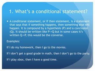 1. What’s a conditional statement?A conditional statement, or if then statement, is a statement that says that if something happens, then something else will happen. It is compound by a hypothesis (P) and a conclusion (Q). It should be written like P->Q but in some cases it’s written Q->P, this would be the converse.Examples:If I do my homework, then I go to the movies.If I don’t get a good grade in math, then I don’t go to the party.If I play xbox, then I have a good time.