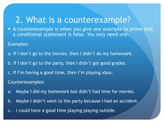 2. What is a counterexample?A counterexample is when you give one example to prove that a conditional statement is false. You only need one.Examples:a. If I don’t go to the movies, then I didn’t do my homework.b. If I don’t go to the party, then I didn’t got good grades.c. If I’m having a good time, then I’m playing xbox.Counterexamples:Maybe I did my homework but didn’t had time for movies.Maybe I didn’t went to the party because I had an accident.I could have a good time playing playing outside.
