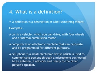 4. What is a definition?A definition is a description of what something means.Examples:A car is a vehicle, which you can drive, with four wheels and a internal combustion motor.A computer is an electronic machine that can calculate and be programmed for different purposes.A cell phone is a small electronic devise which is used to communicate persons through a microphone connected to an antenna, a network and finally to the other person’s speaker.