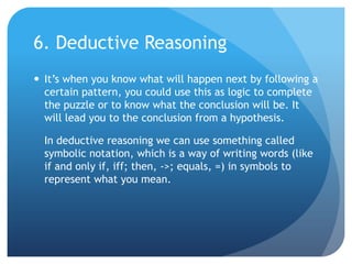 6. Deductive ReasoningIt’s when you know what will happen next by following a certain pattern, you could use this as logic to complete the puzzle or to know what the conclusion will be. It will lead you to the conclusion from a hypothesis.	In deductive reasoning we can use something called symbolic notation, which is a way of writing words (like if and only if, iff; then, ->; equals, =) in symbols to represent what you mean.