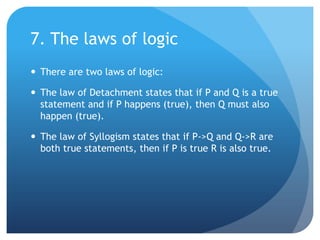 7. The laws of logicThere are two laws of logic:The law of Detachment states that if P and Q is a true statement and if P happens (true), then Q must also happen (true).The law of Syllogism states that if P->Q and Q->R are both true statements, then if P is true R is also true.