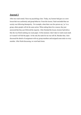 Journal 2
After one week rested, I have my psychology class. Today, my lecturer had gave us a new
lesson that was conformity and group behavior. From this lesson, I had concluded that our
society was following themajority . For example, when there was few person say ‘yo’ in a
group, others people will do the same action. When asking them for a reason, they just
answered that they just followed the majority. After finished the lesson, lecturer had told us
that she was finish marking our exam paper. At the moment, I don’t dare to watch exam mark
as I scared I will fail the paper. At the end, the mark for me was still ok. Besides that, I also
discussed the details of assignment with my group members and assigned some tasks to every
member. After finish discussing, we went back home.

 