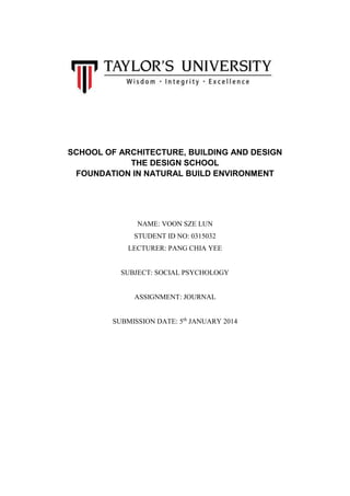 SCHOOL OF ARCHITECTURE, BUILDING AND DESIGN
THE DESIGN SCHOOL
FOUNDATION IN NATURAL BUILD ENVIRONMENT

NAME: VOON SZE LUN
STUDENT ID NO: 0315032
LECTURER: PANG CHIA YEE

SUBJECT: SOCIAL PSYCHOLOGY

ASSIGNMENT: JOURNAL
SUBMISSION DATE: 5th JANUARY 2014

 