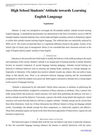 International Journal of Scientific and Research Publications, Volume 3, Issue 9, September 2013 1
ISSN 2250-3153
www.ijsrp.org
High School Students’Attitude towards Learning
English Language
Gajalakshmi
Abstract: A study was attempted to investigate the IX-standard students’ attitude towards learning
English language. A standardized questionnaire was administered in the form of normative survey to 600 IX
standard students (selected randomly from various high and higher secondary schools in Puducherry region)
to collect their attitude towards learning English language. The collected data was statistically analyzed by
SPSS ver-16. The results revealed that there is a significant difference based on the gender, locality of the
school, type of school, type of management. Hence it was concluded that more classroom activities in the
study of English enhance pupils’ attitude to learn English.
I. INTRODUCTION
Education is the powerful tool which helps to modify the behavior of the child according to the needs
and expectancy of the society. Student’s attitude is an integral part of learning and that it should, therefore
become an essential component of second language learning pedagogy. Attitudes toward learning are
believed to influence behaviors such as selecting and reading books, speaking in a foreign language etc.
Especially in Education, if the students have positive attitude towards any subject, they can achieve many
things in that specific area. There is an interaction between language learning and the environmental
components in which the students were grown up. Both negative and positive attitudes have a strong impact
on the success of language learning.
“Attitude is determined by the individual’s beliefs about outcomes or attributes of performing the
behavior (behavioral beliefs), weighted by evaluations of those outcomes or attributes. Thus, a person who
holds strong beliefs that positively valued outcomes will result from performing the behavior will have a
positive attitude toward the behavior. Conversely, a person who holds strong beliefs that negatively valued
outcomes will result from the behavior will have a negative attitude.” Attitude concept can be viewed from
these three dimensions. Each one of these dimensions has different features to bring out language attitude
results. Accordingly, the attitude concept has three components i.e., behavioral, cognitive and affective.
These three attitudinal aspects are based on the three theoretical approaches of behaviorism, cognitivism and
humanism respectively.
II. BEHAVIORAL ASPECT OF ATTITUDE
The behavioral aspect of attitude deals with the way one behaves and reacts in particular situations.
In fact, the successful language learning enhances the learners to identify themselves with the native
 