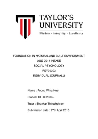 FOUNDATION IN NATURAL AND BUILT ENVIRONMENT
AUG 2014 INTAKE
SOCIAL PSYCHOLOGY
[PSY30203]
INDIVIDUAL JOURNAL 2
Name : Foong Wing Hoe
Student ID : 0320085
Tutor : Shankar Thiruchelvam
Submission date : 27th April 2015
 