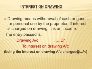 INTEREST ON DRAWING
 Drawing means withdrawal of cash or goods
for personal use by the proprietor. If interest
is charged on drawing, it is an income.
The entry passed is:
Drawing A/c …..Dr
To interest on drawing A/c
(being the interest on drawing A/c charged@...%)
 