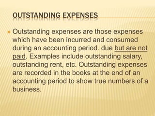 OUTSTANDING EXPENSES
 Outstanding expenses are those expenses
which have been incurred and consumed
during an accounting period. due but are not
paid. Examples include outstanding salary,
outstanding rent, etc. Outstanding expenses
are recorded in the books at the end of an
accounting period to show true numbers of a
business.
 