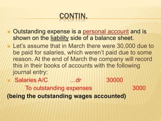 CONTIN.
 Outstanding expense is a personal account and is
shown on the liability side of a balance sheet.
 Let’s assume that in March there were 30,000 due to
be paid for salaries, which weren’t paid due to some
reason. At the end of March the company will record
this in their books of accounts with the following
journal entry:
 Salaries A/C …dr 30000
To outstanding expenses 3000
(being the outstanding wages accounted)
 