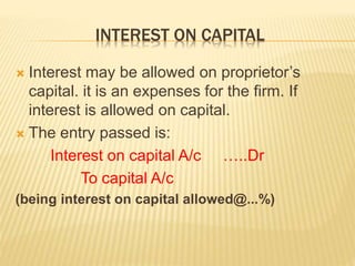 INTEREST ON CAPITAL
 Interest may be allowed on proprietor’s
capital. it is an expenses for the firm. If
interest is allowed on capital.
 The entry passed is:
Interest on capital A/c …..Dr
To capital A/c
(being interest on capital allowed@...%)
 