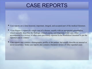 CASE REPORTS
• Case reports are a time-honored, important, integral, and accepted part of the medical literature.
• “Case Report A report of a single case of a disease, usually with an unexpected presentation,
which typically describes the findings, clinical course, and prognosis of the case, often
accompanied by a review of other cases previously reported in the biomedical literature to put the
reported case in context.”
• Case reports may contain a demographic profile of the patient, but usually describe an unusual or
novel occurrence. Some case reports also contain a literature review of other reported cases
 