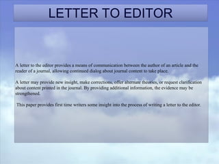 LETTER TO EDITOR
A letter to the editor provides a means of communication between the author of an article and the
reader of a journal, allowing continued dialog about journal content to take place.
A letter may provide new insight, make corrections, offer alternate theories, or request clarification
about content printed in the journal. By providing additional information, the evidence may be
strengthened.
This paper provides first time writers some insight into the process of writing a letter to the editor.
 
