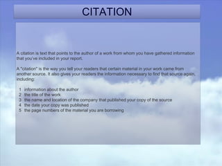 CITATION
A citation is text that points to the author of a work from whom you have gathered information
that you’ve included in your report.
A "citation" is the way you tell your readers that certain material in your work came from
another source. It also gives your readers the information necessary to find that source again,
including:
1 information about the author
2 the title of the work
3 the name and location of the company that published your copy of the source
4 the date your copy was published
5 the page numbers of the material you are borrowing
 