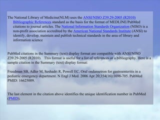 The National Library of Medicine(NLM) uses the ANSI/NISO Z39.29-2005 (R2010)
Bibliographic References standard as the basis for the format of MEDLINE/PubMed
citations to journal articles. The National Information Standards Organization (NISO) is a
non-profit association accredited by the American National Standards Institute (ANSI) to
identify, develop, maintain and publish technical standards in the area of library and
information science
PubMed citations in the Summary (text) display format are compatible with ANSI/NISO
Z39.29-2005 (R2010). This format is useful for a list of references or a bibliography. Here is a
sample citation in the Summary (text) display format:
Freedman SB, Adler M, Seshadri R, Powell EC. Oral ondansetron for gastroenteritis in a
pediatric emergency department. N Engl J Med. 2006 Apr 20;354(16):1698-705. PubMed
PMID: 16625009.
The last element in the citation above identifies the unique identification number in PubMed
(PMID).
 