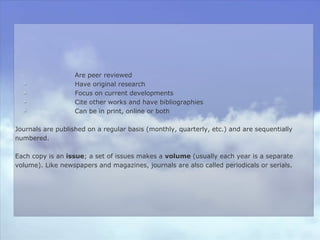 Are peer reviewed
Have original research
Focus on current developments
Cite other works and have bibliographies
Can be in print, online or both
Journals are published on a regular basis (monthly, quarterly, etc.) and are sequentially
numbered.
Each copy is an issue; a set of issues makes a volume (usually each year is a separate
volume). Like newspapers and magazines, journals are also called periodicals or serials.
 