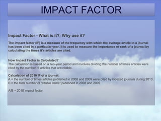 IMPACT FACTOR
Impact Factor - What is it?; Why use it?
The impact factor (IF) is a measure of the frequency with which the average article in a journal
has been cited in a particular year. It is used to measure the importance or rank of a journal by
calculating the times it's articles are cited.
How Impact Factor is Calculated?
The calculation is based on a two-year period and involves dividing the number of times articles were
cited by the number of articles that are citable.
Calculation of 2010 IF of a journal:
A = the number of times articles published in 2008 and 2009 were cited by indexed journals during 2010.
B = the total number of "citable items" published in 2008 and 2009.
A/B = 2010 impact factor
 