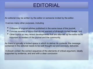 EDITORIAL
An editorial may be written by the editor or someone invited by the editor.
It serves many other purposes, including
• Critiques of original articles published in the same issue of the journal,
• Concise reviews of topics that do not warrant a full-length invited review, and
• Other topics on very recent developments that are deemed by the editor to be
important to readers of the journal and the community.
As there is typically a limited space in which to deliver its contents, the message
contained in the editorial needs to be well thought out and concisely delivered.
It should contain the correct sequence of the elements of critical argument, ideally
supported by evidence, and end with a clear conclusion
 