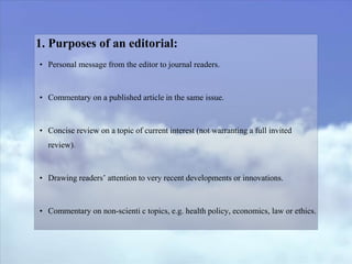 1. Purposes of an editorial:
• Personal message from the editor to journal readers.
• Commentary on a published article in the same issue.
• Concise review on a topic of current interest (not warranting a full invited
review).
• Drawing readers’ attention to very recent developments or innovations.
• Commentary on non-scienti c topics, e.g. health policy, economics, law or ethics.
 