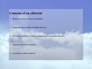 Contents of an editorial
• Raises an issue or poses a question.
• Suggests one or more possible answers.
• Provides available evidence supporting the possible answers.
• Assesses counter-evidence.
• Concludes with an answer.
 