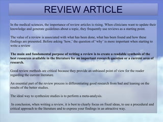 REVIEW ARTICLE
In the medical sciences, the importance of review articles is rising. When clinicians want to update their
knowledge and generate guidelines about a topic, they frequently use reviews as a starting point.
The value of a review is associated with what has been done, what has been found and how these
findings are presented. Before asking ‘how,’ the question of ‘why’ is more important when starting to
write a review
The main and fundamental purpose of writing a review is to create a readable synthesis of the
best resources available in the literature for an important research question or a current area of
research.
Good review methods are critical because they provide an unbiased point of view for the reader
regarding the current literature.
An essential part of the review process is differentiating good research from bad and leaning on the
results of the better studies.
The ideal way to synthesize studies is to perform a meta-analysis.
In conclusion, when writing a review, it is best to clearly focus on fixed ideas, to use a procedural and
critical approach to the literature and to express your findings in an attractive way.
 