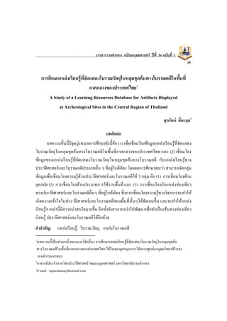 วารสารรามคาแหง ฉบับมนุษยศาสตร์ ปีที่ 36 ฉบับที่ 1
39
การศึกษาแหล่งเรียนรู้ที่จัดแสดงโบราณวัตถุในหลุมขุดค้นทางโบราณคดีในพื้นที่
ภาคกลางของประเทศไทย1
A Study of a Learning Resources Database for Artifacts Displayed
at Archeological Sites in the Central Region of Thailand
ศุภรัตน์ ตี่คะกุล2
บทคัดย่อ
บทความชิ้นนี้มีจุดมุ่งหมายการศึกษาดังนี้คือ (1) เพื่อเชื่อมโยงข้อมูลแหล่งเรียนรู้ที่จัดแสดง
โบราณวัตถุในหลุมขุดค้นทางโบราณคดีในพื้นที่ภาคกลางของประเทศไทย และ (2) เชื่อมโยง
ข้อมูลของแหล่งเรียนรู้ที่จัดแสดงโบราณวัตถุในหลุมขุดค้นทางโบราณคดี กับแหล่งเรียนรู้ทาง
ประวัติศาสตร์และโบราณคดีประเภทอื่น ๆ ที่อยู่ใกล้เคียง โดยผลการศึกษาพบว่า สามารถจัดกลุ่ม
ข้อมูลเพื่อเชื่อมโยงความรู้ด้านประวัติศาสตร์และโบราณคดีได้ 3 กลุ่ม คือ (1) การเชื่อมโยงด้าน
ยุคสมัย (2) การเชื่อมโยงด้านประเภทการใช้งานพื้นที่ และ (3) การเชื่อมโยงกับแหล่งท่องเที่ยว
ทางประวัติศาสตร์และโบราณคดีอื่นๆ ที่อยู่ใกล้เคียง ซึ่งการเชื่อมโยงความรู้ทางวิชาการจะทาให้
เกิดความเข้าใจในประวัติศาสตร์และโบราณคดีของพื้นที่นั้นๆได้ชัดเจนขึ้น และจะทาให้แหล่ง
เรียนรู้ฯ เหล่านี้มีความน่าสนใจมากขึ้น อีกทั้งยังสามารถนาไปพัฒนาเพื่อทาเป็นเส้นทางท่องเที่ยว
เรียนรู้ ประวัติศาสตร์และโบราณคดีได้อีกด้วย
คาสาคัญ: แหล่งเรียนรู้; โบราณวัตถุ; แหล่งโบราณคดี
1
บทความนี้เป็นส่วนหนึ่งของงานวิจัยเรื่อง การศึกษาแหล่งเรียนรู้ที่จัดแสดงโบราณวัตถุในหลุมขุดค้น
ทางโบราณคดีในพื้นที่ภาคกลางของประเทศไทย ได้รับทุนอุดหนุนการวิจัยจากศูนย์มานุษยวิทยาสิรินธร
(องค์การมหาชน)
2
อาจารย์ประจาภาควิชาประวัติศาสตร์ คณะมนุษยศาสตร์ มหาวิทยาลัยรามคาแหง
E-mail: suparattana@hotmail.com
 