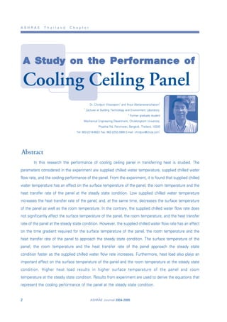 A S H R A E T h a i l a n d C h a p t e r
ASHRAE Journal 2004-20052
A Study on the Performance of
Cooling Ceiling Panel
Dr. Chirdpun Vitooraporn1
and Aryut Wattanawanichakorn2
1
Lecturer at Building Technology and Environment Laboratory,
2
Former graduate student
Mechanical Engineering Department, Chulalongkorn University,
Phyathai Rd, Patumwan, Bangkok, Thailand, 10330
Tel: 662-2218-6622 Fax: 662-2252-2889 E-mail: chirdpun@chula.com1
In this research the performance of cooling ceiling panel in transferring heat is studied. The
parameters considered in the experiment are supplied chilled water temperature, supplied chilled water
flow rate, and the cooling performance of the panel. From the experiment, it is found that supplied chilled
water temperature has an effect on the surface temperature of the panel, the room temperature and the
heat transfer rate of the panel at the steady state condition. Low supplied chilled water temperature
increases the heat transfer rate of the panel, and, at the same time, decreases the surface temperature
of the panel as well as the room temperature. In the contrary, the supplied chilled water flow rate does
not significantly affect the surface temperature of the panel, the room temperature, and the heat transfer
rate of the panel at the steady state condition. However, the supplied chilled water flow rate has an effect
on the time gradient required for the surface temperature of the panel, the room temperature and the
heat transfer rate of the panel to approach the steady state condition. The surface temperature of the
panel, the room temperature and the heat transfer rate of the panel approach the steady state
condition faster as the supplied chilled water flow rate increases. Furthermore, heat load also plays an
important effect on the surface temperature of the panel and the room temperature at the steady state
condition. Higher heat load results in higher surface temperature of the panel and room
temperature at the steady state condition. Results from experiment are used to derive the equations that
represent the cooling performance of the panel at the steady state condition.
Abstract
 