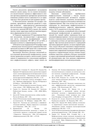 Громов С.А. с соавт.                                                                                      Том IV, № 3, 2012

   Анализ результатов проведённого исследования                    механизмы эпилептогенеза, способствуя более тор-
позволил сделать вывод, что по степени интенсивно-                 пидному течению заболевания.
сти эпилептического процесса и эффективности лече-                     Локальная     совместимость        церебральных
ния противосудорожными препаратами органические                    морфологических изменений с очагом эпилеп-
изменения головного мозга в зависимости от их харак-               тической пароксизмальной активности сопрово-
тера могут быть разделены на три основные группы:                  ждается существенным усилением интенсивности
   1) Патогенетически значимая ОЭ (склероз гип-                    патологического процесса и большей устойчивостью
покампа, врождённые аномалии развития и атро-                      к фармакотерапии. При этом полное или частичное
фия мозжечка) – характеризуется максимальными                      совпадение по локализации морфологического и
патологическими изменениями ЭЭГ в виде наибо-                      нейрофизиологического дефектов зафиксировано
лее высоких значений ФР (0,85 и выше). Для данной                  лишь у 34,3% пациентов из опытной группы.
группы также характерна наиболее высокая вероят-                       Лечение эпилепсии, осложнённой сопутствующей
ность фармакорезистентного течения.                                органической энцефалопатией, по сравнению с эпи-
   2) Умеренно выраженная ОЭ (расширение боко-                     лепсией без таковой требует проведения более ин-
вых желудочков, внутримозговые и арахноидаль-                      тенсивной фармакотерапии с частым использованием
ные кисты, сосудистые мальформации) – менее                        близких к максимальным значениям терапевтическо-
выраженные изменения ЭЭГ (ФР от 0,8 до 0,85), и                    го диапазона суточных доз противосудорожных пре-
меньшая склонность к фармакорезистентности.                        паратов. При наличии резистентности к проводимой
   3) Незначительно выраженная ОЭ (атрофия коры)                   противосудорожной терапии, согласно мировой прак-
– минимальные патологические изменения биоэлек-                    тике, следует обсуждать показания к хирургическому
трической активности (ФР менее 0,8) и наименьшая                   лечению эпилепсии, однако, в связи с возросшими воз-
вероятность фармакорезистентного течения.                          можностями современной медикаментозной терапии,
   Заключение. Наличие у больных эпилепсией со-                    подходить к хирургическому методу лечения следует
путствующей органической энцефалопатии, клини-                     особенно тщательно, особенно у больных эпилепсией
ческие проявления которой в значительной степени                   со скрыто протекающей органической энцефалопати-
зависят от выраженности и локализации церебраль-                   ей, руководствуясь при этом данными современных
ного морфологического дефекта, может влиять на                     высокоинформативных методов визуализации.



                                                          Литература
1.	   Берснев В.П., Степанова Т.С., Касумов В.Р., Касумов Р.Д.,    9.	    Липатова Л.В. Клинико-нейроиммунные нарушения, их
      Кравцова С.В. Современные аспекты диагностики и хирурги-            патогенетическая роль и значение для диагностики и лече-
      ческого лечения фармакорезистентной фокальной и мульти-             ния эпилепсии, осложнённой энцефалопатией. – Автореф.
      фокальной эпилепсии. – «Поленовские чтения»: материалы              дис…д-ра.мед.наук. – СПб, 2009. – 42 с.
      научно-практической конференции, СПб, 2012. – С.331.         10.	   Мухин К.Ю., Петрухин А.С., Глухова Л.Ю. Эпилепсия.
2.	   Бульба Ю.И. О некоторых аспектах патоморфоза эпилеп-                Атлас электро-клинической диагностики. – М.: Альварес
      сии // Проблемы нейрохирургии / Под ред. В.П.Берснева и             Паблишинг., 2004. – 440 с.
      Н.П.Рябухи. – СПб: МАПО, 2000. – 387 с.                      11.	   Одинак М.М., Дыскин Д.Е. Эпилепсия: этиопатогенез, кли-
3.	   Громов С.А. Контролируемая эпилепсия. Клиника, диагно-              ника, дифференциальная диагностика, медикаментозное
      стика, лечение. – СПб.: «ИИЦ Балтика», 2004. – 302 с.               лечение. – СПб.: Политехника, 1997. – 233 с.
4.	   Громов С.А., Липатова Л.В., Незнанов Н.Г. Эпилепсия.         12.	   Одинак М.М., Дыскин Д.Е., Мансур А.А. и др.
      Реабилитация больных, лечение. – СПб.: «ИИЦ ВМА»,                   Нейропротекция в комплексной терапии посттрав-
      2008. – 392 с.                                                      матической эпилепсии с фармакорезистентным тече-
5.	   Долгих В.Т. Основы иммунопатологии: учебное пособие. –              нием. – Поленовские чтения: материалы науч. конф.,
      Ростов н/Д: Феникс, 2007. – 320с.                                   Санкт-Петербург, 6-10 апреля 2010 г. – СПб, 2010. – С.363.
6.	   Зенков Л.Р. Клиническая электроэнцефалография с элемента-    13.	   Петрухин А.С., под ред. Эпилептология детского возраста:
      ми эпилептологии. – М. : МЕДпресс – информ, 2004. – 368 с.          Руководство для врачей. – М.: Медицина, 2000. – 624 с.
7.	   Карлов В.А. Эпилепсия как клиническая и нейрофизио-          14.	   Рябуха Н.П., Берснев В.П. Выбор наиболее оптимально-
      логическая проблема // Журнал неврологии и психиатрии               го хирургического лечения многоочаговой эпилепсии. –
      им.С.С.Корсакова. – 2000. - №3. – с.12-15.                          «Поленовские чтения»: материалы научно-практической
8.	   Крыжановский             Г.Н.          Магаева        С.В.          конференции, СПб, 2012. – С.337.
      Нейроиммунопатологические механизмы в типовых па-            15.	 Холин А.В. Магнитно-резонансная томография при заболеваниях
      тологических процессах в центральной нервной системе              центральной нервной системы. – СПб.: Гиппократ, 2000. – 192 с.
      // Неврология – Иммунология. – (Мат. 10-й конференции        16.	 Хоршев С.К., Поляков Ю.И., Столяров И.Д. и др.
      «Нейроиммунология»), СПб.: 2001. – с.157-158.                     Профилактическое лечение эпилепсии: возможности кор-
                                                                        тексина (нейроиммунофизиологическое и биохимическое
                                                                        исследование). – Журн. «Нейроиммунология». – 2008. – Т.4,
                                                                        № 1-2. – С.22-26

 Российский нейрохирургический журнал имени профессора А.Л. Поленова                                                            11
 