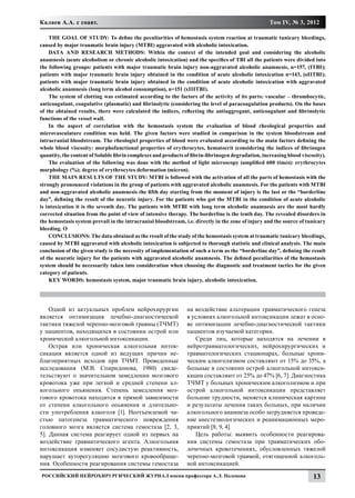 Калаев А.А. с соавт.                                                                                Том IV, № 3, 2012

    THE GOAL OF STUDY: To define the peculiarities of hemostasis system reaction at traumatic tunicary bleedings,
caused by major traumatic brain injury (MTBI) aggravated with alcoholic intoxication.
    DATA AND RESEARCH METHODS: Within the context of the intended goal and considering the alcoholic
anamnesis (acute alcoholism or chronic alcoholic intoxication) and the specifics of TBI all the patients were divided into
the following groups: patients with major traumatic brain injury non-aggravated alcoholic anamnesis, n=157, (ITBI);
patients with major traumatic brain injury obtained in the condition of acute alcoholic intoxication n=143, (оIITBI);
patients with major traumatic brain injury obtained in the condition of acute alcoholic intoxication with aggravated
alcoholic anamnesis (long term alcohol consumption), n=151 (хIIITBI).
    The system of clotting was estimated according to the factors of the activity of its parts: vascular – thrombocytic,
anticoagulant, coagulative (plasmatic) and fibrinolytic (considering the level of paracoagulation products). On the bases
of the obtained results, there were calculated the indices, reflecting the antiaggregant, anticoagulant and fibrinolytic
functions of the vessel wall.
    In the aspect of correlation with the hemostasis system the evaluation of blood rheological properties and
microvasculature condition was held. The given factors were studied in comparison in the system bloodstream and
intracranial bloodstream. The rheologicl properties of blood were evaluated according to the main factors defining the
whole blood viscosity: morphofunctional properties of erythrocytes, hematocrit (considering the indices of fibrinogen
quantity, the content of Soluble fibrin complexes and products of fibrin-fibrinogen degradation, increasing blood viscosity).
    The evaluation of the following was done with the method of light microscopy (amplified 600 times): erythrocytes
morphology (%); degree of erythrocytes deformation (micron).
    THE MAIN RESULTS OF THE STUDY: MTBI is followed with the activation of all the parts of hemostasis with the
strongly pronounced violations in the group of patients with aggravated alcoholic anamnesis. For the patients with MTBI
and non-aggravated alcoholic anamnesis the fifth day starting from the moment of injury is the last or the “borderline
day”, defining the result of the neurotic injury. For the patients who got the MTBI in the condition of acute alcoholic
is intoxication it is the seventh day. The patients with MTBI with long term alcoholic anamnesis are the most hardly
corrected situation from the point of view of intensive therapy. The borderline is the tenth day. The revealed disorders in
the hemostasis system prevail in the intracranial bloodstream, i.e. directly in the zone of injury and the source of tunicary
bleeding. О
    CONCLUSIONS: The data obtained as the result of the study of the hemostasis system at traumatic tunicary bleedings,
caused by MTBI aggravated with alcoholic intoxication is subjected to thorough statistic and clinical analysis. The main
conclusion of the given study is the necessity of implementation of such a term as the “borderline day”, defining the result
of the neurotic injury for the patients with aggravated alcoholic anamnesis. The defined peculiarities of the hemostasis
system should be necessarily taken into consideration when choosing the diagnostic and treatment tactics for the given
category of patients.
    KEY WORDS: hemostasis system, major traumatic brain injury, alcoholic intoxication.




    Одной из актуальных проблем нейрохирургии                   на воздействие альтерации травматического генеза
является оптимизация лечебно-диагностической                    в условиях алкогольной интоксикации лежат в осно-
тактики тяжелой черепно-мозговой травмы (ТЧМТ)                  ве оптимизации лечебно-диагностической тактики
у пациентов, находящихся в состоянии острой или                 пациентов изучаемой категории.
хронической алкогольной интоксикации.                               Среди лиц, которые находятся на лечении в
    Острая или хроническая алкогольная инток-                   нейротравматологических, нейрохирургических и
сикация является одной из ведущих причин не-                    травматологических стационарах, больные хрони-
благоприятных исходов при ТЧМТ. Проведенные                     ческим алкоголизмом составляют от 15% до 35%, а
исследования (М.В. Спиридонова, 1980) свиде-                    больные в состоянии острой алкогольной интокси-
тельствуют о значительном замедлении мозгового                  кации составляют от 25% до 47% [6, 7]. Диагностика
кровотока уже при легкой и средней степени ал-                  ТЧМТ у больных хроническим алкоголизмом и при
когольного опьянения. Степень замедления моз-                   острой алкогольной интоксикации представляет
гового кровотока находится в прямой зависимости                 большие трудности, меняется клиническая картина
от степени алкогольного опьянения и длительно-                  и результаты лечения таких больных, при наличии
сти употребления алкоголя [1]. Неотъемлемой ча-                 алкогольного анамнеза особо затрудняется проведе-
стью патогенеза травматического повреждения                     ние анестезиологических и реанимационных меро-
головного мозга является система гемостаза [2, 3,               приятий [8, 9, 4].
5]. Данная система реагирует одной из первых на                     Цель работы: выявить особенности реагирова-
воздействие травматического агента. Алкогольная                 ния системы гемостаза при травматических обо-
интоксикация изменяет сосудистую реактивность,                  лочечных кровотечениях, обусловленных тяжелой
нарушает ауторегуляцию мозгового кровообраще-                   черепно-мозговой травмой, отягощенной алкоголь-
ния. Особенности реагирования системы гемостаза                 ной интоксикацией.
Российский нейрохирургический журнал имени профессора А.Л. Поленова                                                    13
 