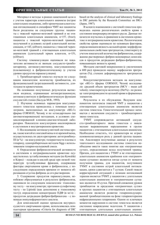 Оригинальные статьи                                                                      Том IV, № 3, 2012

    Материал и методы: в рамках намеченной цели и      based on the analysis of clinical and laboratory findings
с учетом характера алкогольного анамнеза (острое       in DIC patients by the Research Committee on DIC»
алкогольное опьянение, либо хроническая алкоголь-      (Japan, 1987).
ная интоксикация) и специфики ЧМТ все пациенты             В аспекте взаимосвязи с системой гемостаза про-
были разделены на следующие группы: пациен-            водилась оценка реологических свойств крови и
ты с тяжелой черепно-мозговой травмой и не отя-        состояния микроциркуляторного русла. Данные по-
гощенным алкогольным анамнезом, n=157, (Iчмт);         казатели изучались в сравнении в системном крово-
пациенты с тяжелой черепно-мозговой травмой,           токе и интракраниальном кровотоке. Реологические
полученной в условиях острой алкогольной инток-        свойства крови оценивали по основным факторам,
сикации, n=143, (оIIчмт); пациенты с тяжелой череп-    определяющим вязкость цельной крови: морфофунк-
но-мозговой травмой с отягощенным алкогольным          циональным свойствам эритроцитов, гематокриту (с
анамнезом (длительный прием алкоголя, n=151,           учетом показателей количества фибриногена, содер-
(хIIIчмт).                                             жанию растворимых фибрин-мономерных комплек-
    Систему гемокоагуляции оценивали по пока-          сов и продуктов деградации фибрин-фибриногена,
зателям активности ее звеньев: сосудисто-тромбо-       повышающих вязкость крови).
цитарному, антикоагулянтному, коагуляционному              Методом световой микроскопии (с увеличением
(плазменному) и фибринолитическому (с учетом           в 600 раз) проводили оценку: морфологии эритро-
уровня продуктов паракоагуляции).                      цитов (%); степени деформируемости эритроцитов
    1. Тромбоцитарный гемостаз изучали по следу-       (мкм).
ющим показателям: количеству тромбоцитов, их               Кондуктометрическим методом на коагуломе-
функциональной (агрегационной) активности, дли-        тре «КG-1» (фирма CORMAY, Чехия) исследова-
тельности кровотечения.                                ли: средний объем эритроцитов (МСV – mean cell
    На основании полученных результатов вычис-         volum); гематокритную величину (Нсt%) - по разни-
ляли индексы, отражающие антиагрегационную,            це электропроводности цельной крови и форменных
антикоагулянтную и фибринолитическую функции           элементов.
сосудистой стенки (Балуда М.В., 1993).                     Результаты и их обсуждение. Ведущим ком-
    2. Изучение основных параметров коагуляци-         понентом патогенеза тяжелой ЧМТ у пациентов с
онного гемостаза проводилось с помощью коагу-          отягощенным алкогольным анамнезом является
лограмм, выполненных на коагулометре «КG-1»            система гемостаза. Гемостатический процесс начи-
(фирма CORMAY, Чехия), и по «стандартным» (не          нается с включения сосудисто - тромбоцитарного
автоматизированным) методикам, в условиях спе-         звена гемостаза.
циализированной клинико-диагностической лабо-              ТЧМТ сопровождается активацией сосуди-
ратории. Показатели коагулограмм анализировали         сто-тромбоцитарного звена гемостаза с макси-
в системном и внутричерепном кровотоке.                мально выраженными нарушениями в группе
    3. Исследование антикоагулянтной системы кро-      пациентов с отягощенным алкогольным анамнезом.
ви, также взятой из локтевой вены и из яремной вены,   Необходимо отметить, что кровопотеря не играет
осуществлялось по двум критериям: антитромбину-        основополагающую роль у данной группы пациен-
III (в %) – на коагулометре; толерантности плазмы к    тов. Анализируя полученные данные в результате
гепарину, однопробирочным методом Sigg с исполь-       тщательного исследования системы гемостаза не-
зованием гепарин-кальциевой смеси.                     обходимо ввести такое понятие как «пограничные
    4. Определение фибринолитической активности        сутки», определяющие исход полученной травмы.
в системном и интракраниальном кровотоке осу-          Причем, для пациентов с ТЧМТ и не отягощенным
ществлялось эуглобулиновым методом (по Kowalski        алкогольным анамнезом крайними или «погранич-
и Kopec) – осаждая в кислой среде при низкой тем-      ными сутками» являются пятые сутки от момента
пературе эуглобулиновые фракции, содержащие            получения травмы, для пациентов, получивших
факторы свертывания крови и фибринолиза, с по-         ТЧМТ в состоянии острой алкогольной интокси-
следующим определением времени от момента об-          кации, сроки сдвигаются к 7 суткам. Самой тяжело
разования сгустка фибрина до его растворения.          корригируемой ситуацией с позиции интенсивной
    5. Содержание продуктов паракоагуляции, не-        терапии является ТЧМТ у пациентов с длительным
избежно образующихся в результате фибринолиза,         алкогольным анамнезом и «пограничными сутка-
оценивали по следующим показателям: этанолово-         ми» являются 10 сутки. Причиной снижения уровня
му тесту – на коагулометре; протамин-сульфатному       тромбоцитов за пределами «пограничных суток»
тесту - по Lipinski (как дополнение к этаноловому      в группах пациентов с отягощенным алкогольным
тесту); определению концентрации ПДФ (в мг/л) –        анамнезом является развитие гепарининдуциро-
продуктов деградации фибрин/фибриногена – с по-        ванной тромбоцитопении на фоне гепаринотерапии
мощью иммуноферментного анализа.                       нефракционными гепаринами. Одним из ключевых
    Для комплексной оценки процессов внутрисо-         моментов нарушения в системе гемостаза является
судистого свертывания крови, использовалась ком-       системное повреждение эндотелия. У пациентов с
пьютерная программа «Criteria for diagnosis of DIC     отягощенным длительным алкогольным анамне-

 14                                        Russian Neurosurgical Journal named after professor A.L. Polenov
 