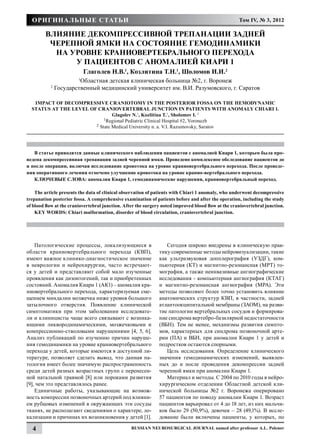 Оригинальные статьи                                                                                Том IV, № 3, 2012

         Влияние декомпрессивной трепанации задней
          черепной ямки на состояние гемодинамики
           на уровне краниовертебрального перехода
               у пациентов с аномалией Киари 1
                            Глаголев Н.В.1, Козлитина Т.Н.1, Шоломов И.И.2
                        Областная детская клиническая больница №2, г. Воронеж
                        1

           2
               Государственный медицинский университет им. В.И. Разумовского, г. Саратов

   Impact of decompressive craniotomy in the posterior fossa on the hemodynamic
  status at the level of craniovertebral junction in patients with anomaly Chiari 1.
                                Glagolev N.1, Kozlitina T.1, Sholomov I. 2
                            1Regional Pediatric Clinical Hospital #2, Voronezh
                        2 State Medical University n. a. V.I. Razumovsky, Saratov




   В статье приводятся данные клинического наблюдения пациентов с аномалией Киари 1, которым была про-
ведена декомпрессивная трепанация задней черепной ямки. Проведено комплексное обследование пациентов до
и после операции, включая исследование кровотока на уровне краниовертебрального перехода. После проведе-
ния оперативного лечения отмечено улучшение кровотока на уровне кранио-вертебрального перехода.
   КЛЮЧЕВЫЕ СЛОВА: аномалия Киари 1, гемодинамические нарушения, краниовертебральный переход.

    The article presents the data of clinical observation of patients with Chiari 1 anomaly, who underwent decompressive
trepanation posterior fossa. A comprehensive examination of patients before and after the operation, including the study
of blood flow at the craniovertebral junction. After the surgery noted improved blood flow at the craniovertebral junction.
    KEY WORDS: Chiari malformation, disorder of blood circulation, craniovertebral junction.




    Патологические процессы, локализующиеся в                     Сегодня широко внедрены в клиническую прак-
области краниовертеб­ ального перехода (КВП),
                        р                                      тику современные методы нейровизуализации, такие
имеют важное клинико-диагностическое зна­ ение
                                            ч                  как ультразвуковая допплерография (УЗДГ), ком-
в неврологии и нейрохирургии, часто встречают-                 пьютерная (КТ) и магнитно-резонансная (МРТ) то-
ся у детей и пред­ тавляют собой мало изученные
                   с                                           мография, а также неинвазивные ангиографические
проявления как дизонтогений, так и приобретенных               исследования - компьютерная ангиография (КТАГ)
состояний. Аномалия Киари 1 (АК1) – аномалия кра-              и магнитно-резонансная ангиография (МРА). Эти
ниовертебрального перехода, характеризуемая сме-               методы позволяют более точно установить влияние
щением миндалин мозжечка ниже уровня большого                  анатомических структур КВП, в частности, задней
затылочного отверстия. Появление клинической                   атлантоокципитальной мембраны (ЗАОМ), на разви-
симптоматики при этом заболевании исследовате-                 тие патологии вертебральных сосудов и формирова-
ли и клиницисты чаще всего связывают с возника-                ние синдрома вертебро-базилярной недостаточности
ющими ликвородинамическими, мозжечковыми и                     (ВБН). Тем не менее, механизмы развития симпто-
компрессионно-стволовыми нарушениями [4, 5, 6].                мов, характерных для синдрома позвоночной арте-
Анализ публикаций по изучению причин наруше-                   рии (ПА) и ВБН, при аномалии Киари 1 у детей и
ния гемодинамики на уровне краниовертебрального                подростков остаются спорными.
перехода у детей, которые имеются в доступной ли-                 Цель исследования. Определение клинического
тературе, позволяет сделать вывод, что данная па-              значения гемодинамических изменений, выявлен-
тология имеет более значимую распространенность                ных до и после проведения декомпрессии задней
среди детей разных возрастных групп с перенесен-               черепной ямки при аномалии Киари 1.
ной натальной травмой [8] или пороками развития                   Материал и методы. С 2004 по 2010 годы в нейро-
[9], чем это представлялось ранее.                             хирургическом отделении Областной детской кли-
    Единичные работы, указывающие на возмож-                   нической больницы №2 г. Воронежа оперировано
ность компрессии позвоночных артерий под влияни-               57 пациентов по поводу аномалии Киари 1. Возраст
ем рубцовых изменений в окружающих эти сосуды                  пациентов варьировал от 4 до 18 лет, из них мальчи-
тканях, не располагают сведениями о характере, ло-             ков было 29 (50,9%), девочек – 28 (49,1%). В иссле-
кализации и причинах их возникновения у детей [1].             дование были включены пациенты, у которых, по

  4                                               Russian Neurosurgical Journal named after professor A.L. Polenov
 