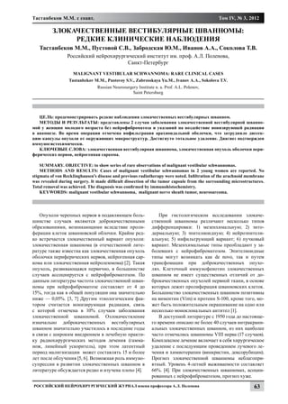 Тастанбеков М.М. с соавт.                                                                     Том IV, № 3, 2012

          ЗЛОКАЧЕСТВЕННЫЕ ВЕСТИБУЛЯРНЫЕ ШВАННОМЫ:
               РЕДКИЕ КЛИНИЧЕСКИЕ НАБЛЮДЕНИЯ
   Тастанбеков М.М., Пустовой С.В., Забродская Ю.М., Иванов А.А., Соколова Т.В.
                 Российский нейрохирургический институт им. проф. А.Л. Поленова,
                                        Санкт-Петербург
                    Malignant vestibular schwannoma: rare clinical cases
                  Tastanbekov M.M., Pustovoy S.V., Zabrosskaya Yu.M., Ivanov A.A., Sokolova T.V.
                                Russian Neurosurgery Institute n. a. Prof. A.L. Polenov,
                                                  Saint Petersburg




   ЦЕЛЬ: продемонстрировать редкие наблюдения злокачественных вестибулярных шванном.
   МЕТОДЫ И РЕЗУЛЬТАТЫ: представлены 2 случая заболевания злокачественной вестибулярной шванно-
мой у женщин молодого возраста без нейрофиброматоза и указаний на воздействие ионизирующей радиации
в анамнезе. Во время операции отмечена инфильтрация арахноидальной оболочки, что затрудняло диссек-
цию капсулы опухоли от окружающих микроструктур. Достигнуто тотальное удаление. Диагноз подтвержден
иммуногистохимически.
   КЛЮЧЕВЫЕ СЛОВА: злокачественная вестибулярная шваннома, злокачественная опухоль оболочки пери-
ферических нервов, нейрогенная саркома.

    SUMMARY. OBJECTIVE: to show series of rare observations of malignant vestibular schwannomas.
    METHODS AND RESULTS: Cases of malignant vestibular schwannomas in 2 young women are reported. No
stigmata of von Recklinghausen’s disease and previous radiotherapy were noted. Infiltration of the arachnoid membrane
was revealed during surgery. It made difficult dissection of the tumor capsule from the surrounding microstructures.
Total removal was achieved. The diagnosis was confirmed by immunohistochemistry.
    KEYWORDS: malignant vestibular schwannoma, malignant nerve sheath tumor, neurosarcoma.




   Опухоли черепных нервов в подавляющем боль-                   При гистологическом исследовании злокаче-
шинстве случаев являются доброкачественными                  ственной шванномы различают несколько типов
образованиями, возникающими вследствие проли-                дифференцировки: 1) мезенхимальную; 2) энто-
ферации клеток шванновской облочки. Крайне ред-              дермальную; 3) эпителиоидную; 4) нейроэпители-
ко встречается злокачественный вариант опухоли:              альную; 5) инфильтрующий вариант; 6) пучковый
злокачественная шваннома (в отечественной лите-              вариант. Мезенхимальные типы преобладают у за-
ратуре также известна как злокачественная опухоль            болевших с нейрофиброматозом. Эпителиоидные
оболочки периферических нервов, нейрогенная сар-             типы могут возникать как de novo, так и путем
кома или злокачественная нейролеммома) [2]. Такая            трансфомации при доброкачественных опухо-
опухоль, развивающаяся первично, в большинстве               лях. Клеточный иммунофенотип злокачественных
случаев ассоциируется с нейрофиброматозом. По                шванном не имеет существенных отличий от до-
данным литературы частота злокачественной шван-              брокачественных опухолей нервной ткани, в основе
номы при нейрофиброматозе составляет от 4 до                 которых лежит пролиферация шванновских клеток.
15%, тогда как в общей популяции она значительно             Большинство злокачественных шванном позитивны
ниже — 0,05%. [3, 7] Другим этиологическим фак-              на виментин (Vim) и протеин S-100, кроме того, мо-
тором считается ионизирующая радиация, связь                 жет быть положительным окрашивание на одно или
с которой отмечена в 10% случаев заболевания                 несколько моноклональных антител [1].
злокачественной шванномой. Озлокачествление                      В доступной литературе с 1950 года до настояще-
изначально доброкачественных вестибулярных                   го времени описано не более 40 случаев интракрани-
шванном значительно участилось в последние годы              альных злокачественных шванном, из них наиболее
в связи с широким внедрением в лечебную практи-              часто отмечались шванномы VIII нерва (17 случаев).
ку радиохирургических методов лечения (гамма-                Комплексное лечение включает в себя хирургическое
нож, линейный ускоритель), при этом латентный                удаление с последующим проведением лучевого ле-
период малигнизации может составлять 15 и более              чения и химиотерапии (винкристин, доксорубицин).
лет после облучения [5, 6]. Возможная роль иммуно-           Прогноз злокачественной шванномы неблагопри-
супрессии в развитии злокачественных шванном в               ятный. Уровень 4-летней выживаемости составляет
литературе обсуждается редко и изучена плохо [4].            66%. [4]. При злокачественных шванномах, асоции-
                                                             рованных с нейрофиброматозом, прогноз хуже.
Российский нейрохирургический журнал имени профессора А.Л. Поленова                                            63
 