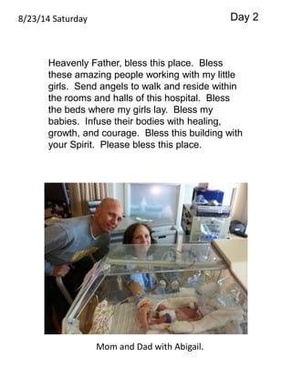 8/23/14 Saturday 
Heavenly Father, bless this place. Bless 
these amazing people working with my little 
girls. Send angels to walk and reside within 
the rooms and halls of this hospital. Bless 
the beds where my girls lay. Bless my 
babies. Infuse their bodies with healing, 
growth, and courage. Bless this building with 
your Spirit. Please bless this place. 
Mom and Dad with Abigail. 
Day 2 
 