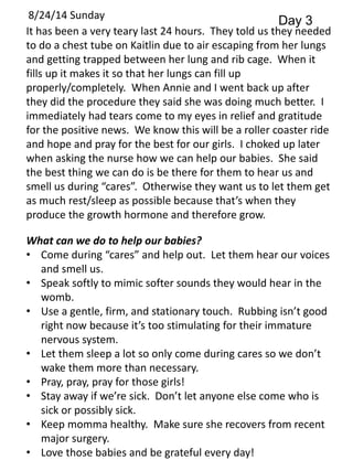 8/24/14 Sunday Day 3 
It has been a very teary last 24 hours. They told us they needed 
to do a chest tube on Kaitlin due to air escaping from her lungs 
and getting trapped between her lung and rib cage. When it 
fills up it makes it so that her lungs can fill up 
properly/completely. When Annie and I went back up after 
they did the procedure they said she was doing much better. I 
immediately had tears come to my eyes in relief and gratitude 
for the positive news. We know this will be a roller coaster ride 
and hope and pray for the best for our girls. I choked up later 
when asking the nurse how we can help our babies. She said 
the best thing we can do is be there for them to hear us and 
smell us during “cares”. Otherwise they want us to let them get 
as much rest/sleep as possible because that’s when they 
produce the growth hormone and therefore grow. 
What can we do to help our babies? 
• Come during “cares” and help out. Let them hear our voices 
and smell us. 
• Speak softly to mimic softer sounds they would hear in the 
womb. 
• Use a gentle, firm, and stationary touch. Rubbing isn’t good 
right now because it’s too stimulating for their immature 
nervous system. 
• Let them sleep a lot so only come during cares so we don’t 
wake them more than necessary. 
• Pray, pray, pray for those girls! 
• Stay away if we’re sick. Don’t let anyone else come who is 
sick or possibly sick. 
• Keep momma healthy. Make sure she recovers from recent 
major surgery. 
• Love those babies and be grateful every day! 
 
