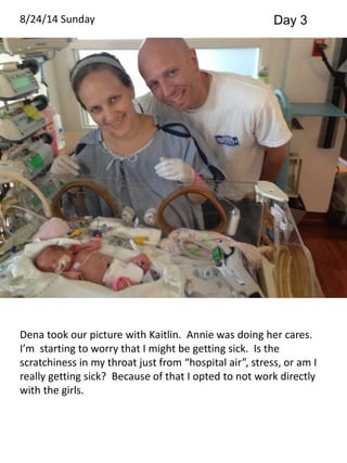8/24/14 Sunday Day 3 
Dena took our picture with Kaitlin. Annie was doing her cares. 
I’m starting to worry that I might be getting sick. Is the 
scratchiness in my throat just from “hospital air”, stress, or am I 
really getting sick? Because of that I opted to not work directly 
with the girls. 
 