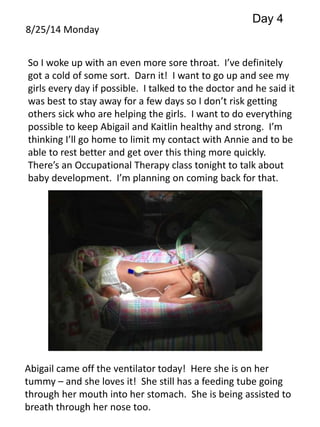 8/25/14 Monday 
Day 4 
So I woke up with an even more sore throat. I’ve definitely 
got a cold of some sort. Darn it! I want to go up and see my 
girls every day if possible. I talked to the doctor and he said it 
was best to stay away for a few days so I don’t risk getting 
others sick who are helping the girls. I want to do everything 
possible to keep Abigail and Kaitlin healthy and strong. I’m 
thinking I’ll go home to limit my contact with Annie and to be 
able to rest better and get over this thing more quickly. 
There’s an Occupational Therapy class tonight to talk about 
baby development. I’m planning on coming back for that. 
Abigail came off the ventilator today! Here she is on her 
tummy – and she loves it! She still has a feeding tube going 
through her mouth into her stomach. She is being assisted to 
breath through her nose too. 
 