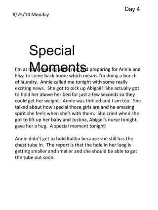 8/25/14 Monday 
Special 
Moments 
Day 4 
I’m at home getting some rest and preparing for Annie and 
Eliza to come back home which means I’m doing a bunch 
of laundry. Annie called me tonight with some really 
exciting news. She got to pick up Abigail! She actually got 
to hold her above her bed for just a few seconds so they 
could get her weight. Annie was thrilled and I am too. She 
talked about how special those girls are and he amazing 
spirit she feels when she’s with them. She cried when she 
got to lift up her baby and Justina, Abigail’s nurse tonight, 
gave her a hug. A special moment tonight! 
Annie didn’t get to hold Kaitlin because she still has the 
chest tube in. The report is that the hole in her lung is 
getting smaller and smaller and she should be able to get 
the tube out soon. 
 