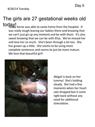8/26/14 Tuesday 
Day 5 
The girls are 27 gestational weeks old 
today! 
Today Annie was able to come home from the hospital. It 
was really tough leaving our babies there and knowing that 
we can’t just go up any moment and be with them. It’s also 
sweet knowing that we can be with Eliza. We’ve missed her 
and love her so much. She’s been through a lot too. She 
has grown up a little. She seems to be using more 
complete sentences and seems to just be more mature. 
We love that beautiful girl! 
Abigail is back on her 
tummy! She’s holding 
steady. She had a few 
moments when her heart 
rate dropped but it came 
right back without any 
need for additional 
stimulation. 
 