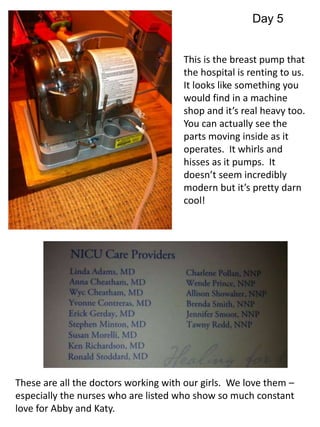 Day 5 
This is the breast pump that 
the hospital is renting to us. 
It looks like something you 
would find in a machine 
shop and it’s real heavy too. 
You can actually see the 
parts moving inside as it 
operates. It whirls and 
hisses as it pumps. It 
doesn’t seem incredibly 
modern but it’s pretty darn 
cool! 
These are all the doctors working with our girls. We love them – 
especially the nurses who are listed who show so much constant 
love for Abby and Katy. 
 