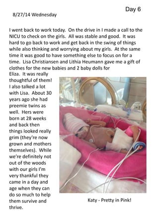 8/27/14 Wednesday 
Day 6 
I went back to work today. On the drive in I made a call to the 
NICU to check on the girls. All was stable and good. It was 
hard to go back to work and get back in the swing of things 
while also thinking and worrying about my girls. At the same 
time it was good to have something else to focus on for a 
time. Lisa Christiansen and Lithia Heumann gave me a gift of 
clothes for the new babies and 2 baby dolls for 
Eliza. It was really 
thoughtful of them! 
I also talked a lot 
with Lisa. About 30 
years ago she had 
preemie twins as 
well. Hers were 
born at 28 weeks 
and back then 
things looked really 
grim (they’re now 
grown and mothers 
themselves). While 
we’re definitely not 
out of the woods 
with our girls I’m 
very thankful they 
came in a day and 
age when they can 
do so much to help 
them survive and 
Katy - Pretty in Pink! 
thrive. 
 
