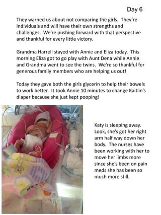Day 6 
They warned us about not comparing the girls. They’re 
individuals and will have their own strengths and 
challenges. We’re pushing forward with that perspective 
and thankful for every little victory. 
Grandma Harrell stayed with Annie and Eliza today. This 
morning Eliza got to go play with Aunt Dena while Annie 
and Grandma went to see the twins. We’re so thankful for 
generous family members who are helping us out! 
Today they gave both the girls glycerin to help their bowels 
to work better. It took Annie 10 minutes to change Kaitlin’s 
diaper because she just kept pooping! 
Katy is sleeping away. 
Look, she’s got her right 
arm half way down her 
body. The nurses have 
been working with her to 
move her limbs more 
since she’s been on pain 
meds she has been so 
much more still. 
 