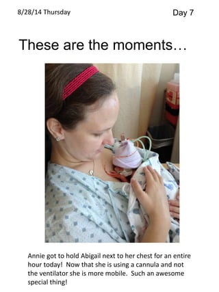 8/28/14 Thursday Day 7 
These are the moments… 
Annie got to hold Abigail next to her chest for an entire 
hour today! Now that she is using a cannula and not 
the ventilator she is more mobile. Such an awesome 
special thing! 
 