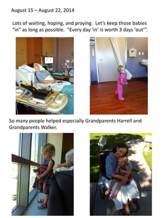 August 15 – August 22, 2014 
Lots of waiting, hoping, and praying. Let’s keep those babies 
“in” as long as possible. “Every day ‘in’ is worth 3 days ‘out’”. 
So many people helped especially Grandparents Harrell and 
Grandparents Walker. 
 