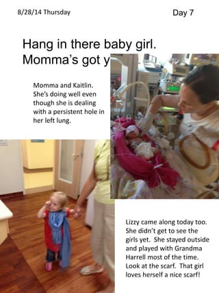 8/28/14 Thursday Day 7 
Hang in there baby girl. 
Momma’s got ya! 
Momma and Kaitlin. 
She’s doing well even 
though she is dealing 
with a persistent hole in 
her left lung. 
Lizzy came along today too. 
She didn’t get to see the 
girls yet. She stayed outside 
and played with Grandma 
Harrell most of the time. 
Look at the scarf. That girl 
loves herself a nice scarf! 
 