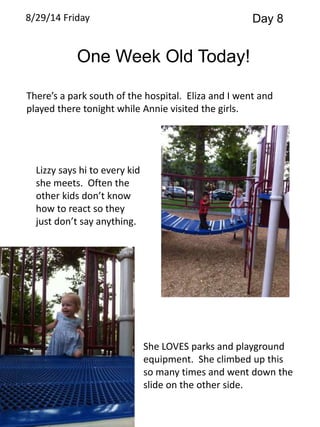 8/29/14 Friday Day 8 
One Week Old Today! 
There’s a park south of the hospital. Eliza and I went and 
played there tonight while Annie visited the girls. 
Lizzy says hi to every kid 
she meets. Often the 
other kids don’t know 
how to react so they 
just don’t say anything. 
She LOVES parks and playground 
equipment. She climbed up this 
so many times and went down the 
slide on the other side. 
 