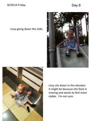 8/29/14 Friday Day 8 
Lizzy going down the slide. 
Lizzy sits down in the elevator. 
It might be because she feels it 
moving and wants to feel more 
stable. I’m not sure. 
 