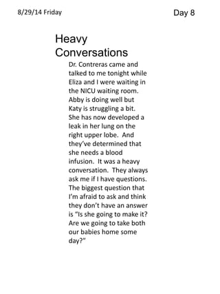 8/29/14 Friday Day 8 
Heavy 
Conversations 
Dr. Contreras came and 
talked to me tonight while 
Eliza and I were waiting in 
the NICU waiting room. 
Abby is doing well but 
Katy is struggling a bit. 
She has now developed a 
leak in her lung on the 
right upper lobe. And 
they’ve determined that 
she needs a blood 
infusion. It was a heavy 
conversation. They always 
ask me if I have questions. 
The biggest question that 
I’m afraid to ask and think 
they don’t have an answer 
is “Is she going to make it? 
Are we going to take both 
our babies home some 
day?” 
 