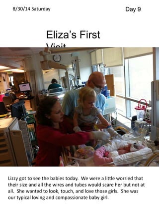 8/30/14 Saturday Day 9 
Eliza’s First 
Visit 
Lizzy got to see the babies today. We were a little worried that 
their size and all the wires and tubes would scare her but not at 
all. She wanted to look, touch, and love those girls. She was 
our typical loving and compassionate baby girl. 
 