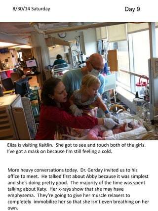 8/30/14 Saturday Day 9 
Eliza is visiting Kaitlin. She got to see and touch both of the girls. 
I’ve got a mask on because I’m still feeling a cold. 
More heavy conversations today. Dr. Gerday invited us to his 
office to meet. He talked first about Abby because it was simplest 
and she’s doing pretty good. The majority of the time was spent 
talking about Katy. Her x-rays show that she may have 
emphysema. They’re going to give her muscle relaxers to 
completely immobilize her so that she isn’t even breathing on her 
own. 
 