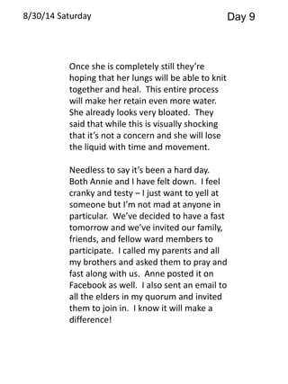 8/30/14 Saturday Day 9 
Once she is completely still they’re 
hoping that her lungs will be able to knit 
together and heal. This entire process 
will make her retain even more water. 
She already looks very bloated. They 
said that while this is visually shocking 
that it’s not a concern and she will lose 
the liquid with time and movement. 
Needless to say it’s been a hard day. 
Both Annie and I have felt down. I feel 
cranky and testy – I just want to yell at 
someone but I’m not mad at anyone in 
particular. We’ve decided to have a fast 
tomorrow and we’ve invited our family, 
friends, and fellow ward members to 
participate. I called my parents and all 
my brothers and asked them to pray and 
fast along with us. Anne posted it on 
Facebook as well. I also sent an email to 
all the elders in my quorum and invited 
them to join in. I know it will make a 
difference! 
 