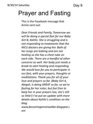 8/30/14 Saturday Day 9 
Prayer and Fasting 
This is the Facebook message that 
Annie sent out: 
Dear Friends and Family, Tomorrow we 
will be doing a special fast for our Baby 
Girl B, Kaitlin. She is struggling and is 
not responding to treatments that the 
NICU doctors are giving her. Both of 
her lungs are leaking and are not 
healing so she has a chest tube on 
each side. There are a handful of other 
concerns as well. Her body just needs a 
break to start healing and responding. 
We would love for you to participate in 
our fast, with your prayers, thoughts or 
meditations. Thank you for all of your 
love and prayers so far. (Baby Girl A, 
Abigail, is doing GREAT so far, so we're 
fasting for her sister, but feel free to 
keep her in your prayers too, she's still 
so little!) I've put an update with more 
details about Kaitlin's condition on the 
blog. 
www.becominganniewalker.blogspot.c 
om 
 